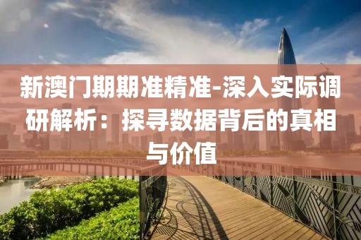 新澳门期期准精准-深入实际调研解析：探寻数据背后的真相与价值