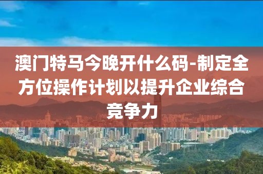 澳门特马今晚开什么码-制定全方位操作计划以提升企业综合竞争力