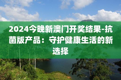2024今晚新澳门开奖结果-抗菌版产品：守护健康生活的新选择
