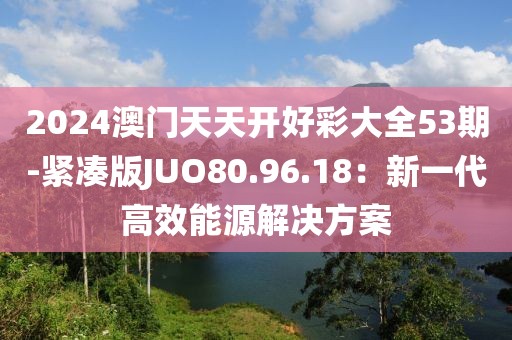 2024澳门天天开好彩大全53期-紧凑版JUO80.96.18：新一代高效能源解决方案