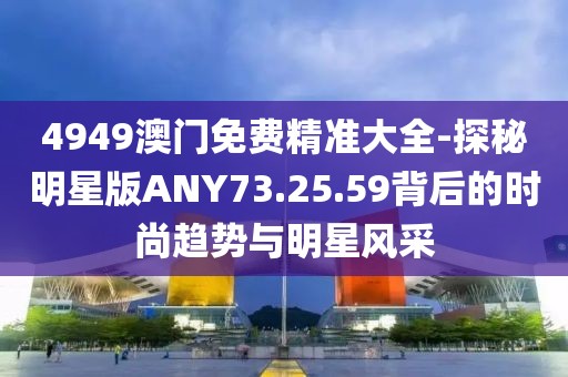 4949澳门免费精准大全-探秘明星版ANY73.25.59背后的时尚趋势与明星风采