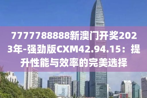7777788888新澳门开奖2023年-强劲版CXM42.94.15：提升性能与效率的完美选择
