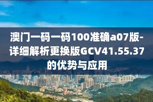 澳门一码一码100准确a07版-详细解析更换版GCV41.55.37的优势与应用