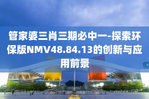 管家婆三肖三期必中一-探索环保版NMV48.84.13的创新与应用前景