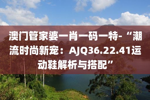 澳门管家婆一肖一码一特-“潮流时尚新宠：AJQ36.22.41运动鞋解析与搭配”