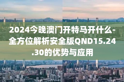 2024今晚澳门开特马开什么-全方位解析安全版QND15.24.30的优势与应用