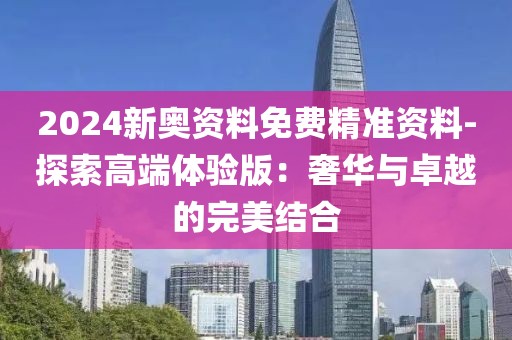 2024新奥资料免费精准资料-探索高端体验版：奢华与卓越的完美结合