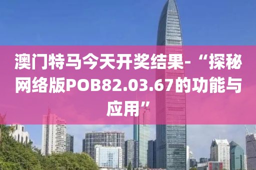 澳门特马今天开奖结果-“探秘网络版POB82.03.67的功能与应用”