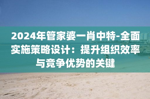 2024年管家婆一肖中特-全面实施策略设计：提升组织效率与竞争优势的关键