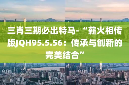 三肖三期必出特马-“薪火相传版JQH95.5.56：传承与创新的完美结合”