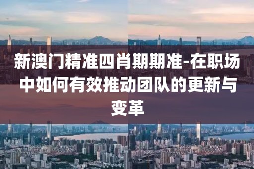 新澳门精准四肖期期准-在职场中如何有效推动团队的更新与变革