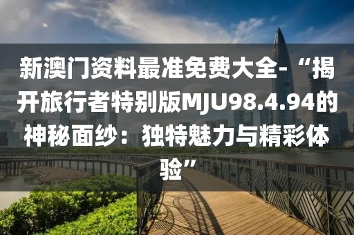 新澳门资料最准免费大全-“揭开旅行者特别版MJU98.4.94的神秘面纱：独特魅力与精彩体验”