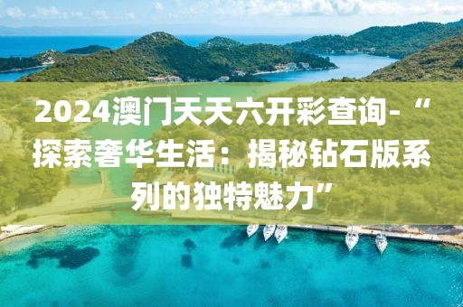 2024澳门天天六开彩查询-“探索奢华生活：揭秘钻石版系列的独特魅力”