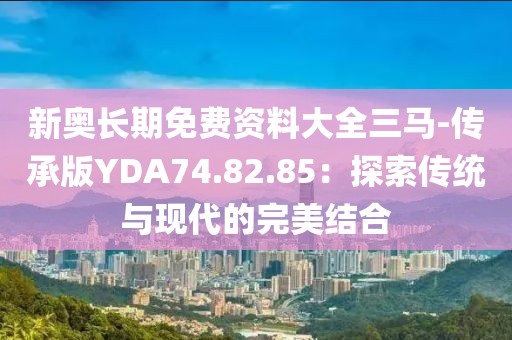 新奥长期免费资料大全三马-传承版YDA74.82.85：探索传统与现代的完美结合