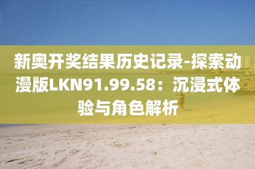 新奥开奖结果历史记录-探索动漫版LKN91.99.58：沉浸式体验与角色解析