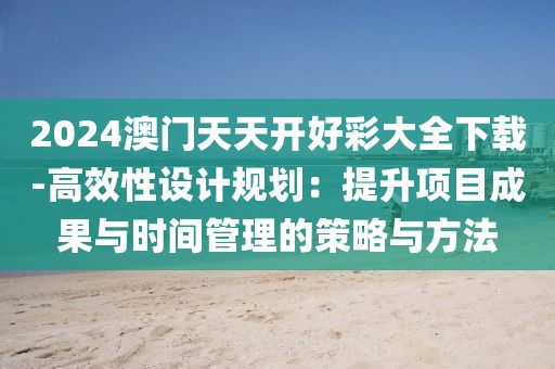 2024澳门天天开好彩大全下载-高效性设计规划：提升项目成果与时间管理的策略与方法