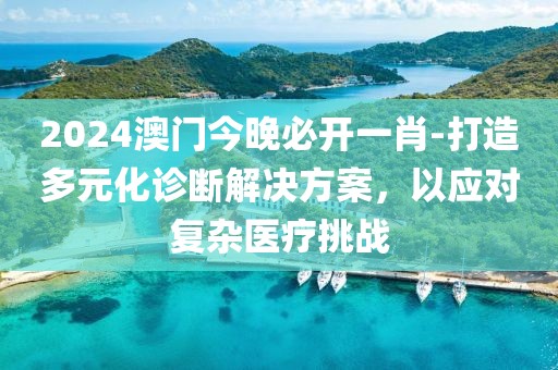 2024澳门今晚必开一肖-打造多元化诊断解决方案，以应对复杂医疗挑战