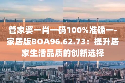 管家婆一肖一码100%准确一-家居版BOA96.62.73：提升居家生活品质的创新选择