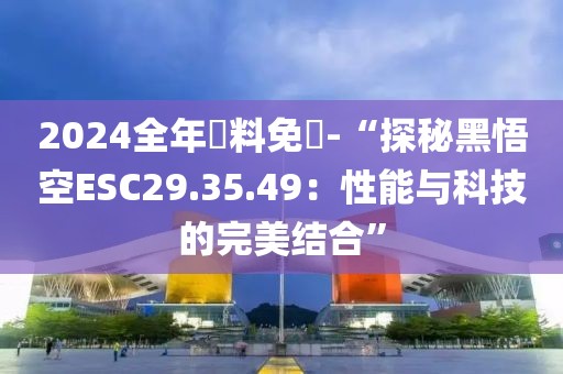 2024全年資料免費-“探秘黑悟空ESC29.35.49：性能与科技的完美结合”