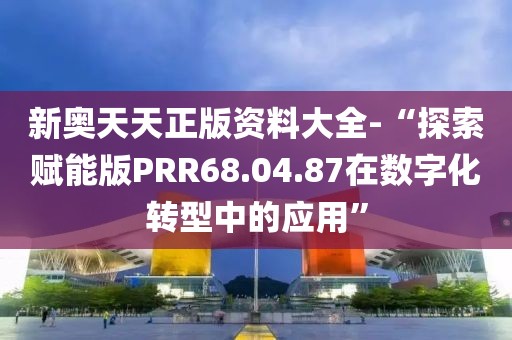 新奥天天正版资料大全-“探索赋能版PRR68.04.87在数字化转型中的应用”