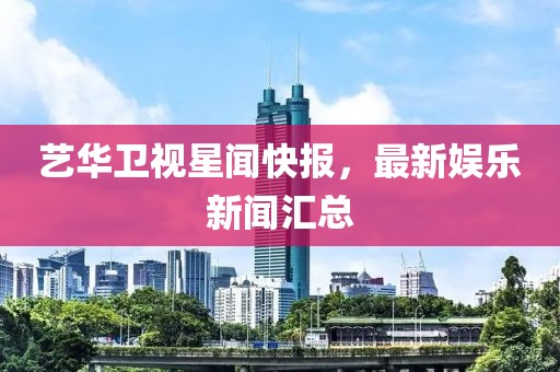 艺华卫视星闻快报，最新娱乐新闻汇总