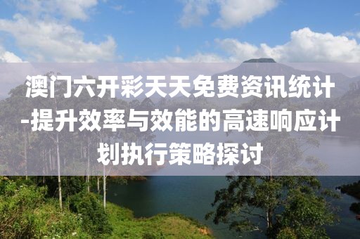 澳门六开彩天天免费资讯统计-提升效率与效能的高速响应计划执行策略探讨