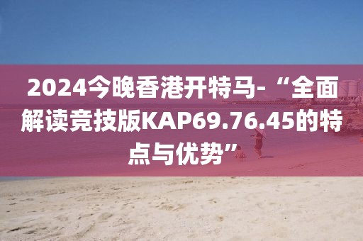 2024今晚香港开特马-“全面解读竞技版KAP69.76.45的特点与优势”