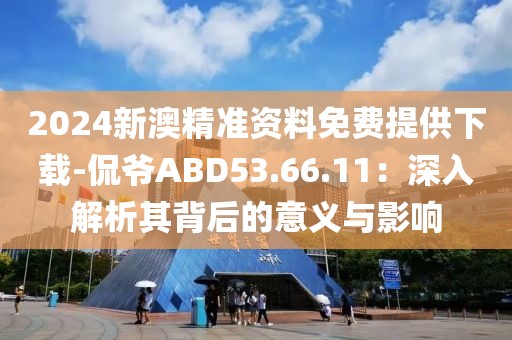 2024新澳精准资料免费提供下载-侃爷ABD53.66.11：深入解析其背后的意义与影响