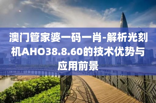 澳门管家婆一码一肖-解析光刻机AHO38.8.60的技术优势与应用前景