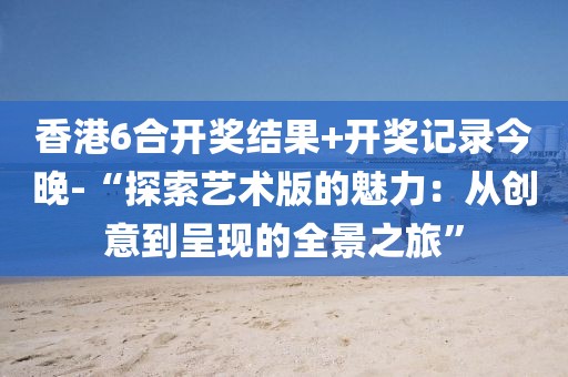 香港6合开奖结果+开奖记录今晚-“探索艺术版的魅力：从创意到呈现的全景之旅”