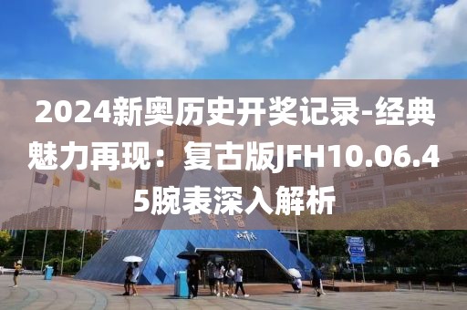2024新奥历史开奖记录-经典魅力再现：复古版JFH10.06.45腕表深入解析