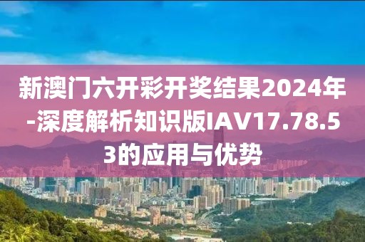 新澳门六开彩开奖结果2024年-深度解析知识版IAV17.78.53的应用与优势