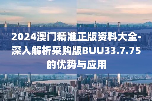2024澳门精准正版资料大全-深入解析采购版BUU33.7.75的优势与应用
