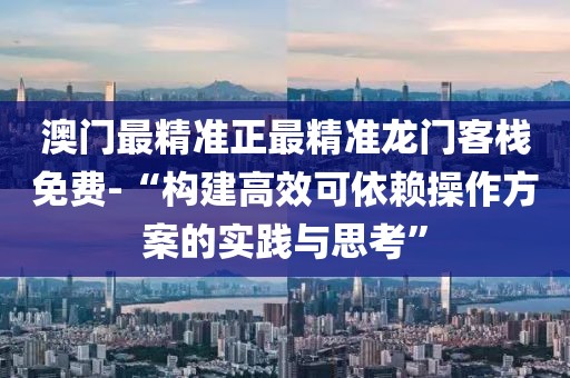 澳门最精准正最精准龙门客栈免费-“构建高效可依赖操作方案的实践与思考”