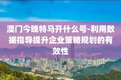 澳门今晚特马开什么号-利用数据指导提升企业策略规划的有效性
