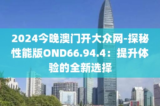 2024今晚澳门开大众网-探秘性能版OND66.94.4：提升体验的全新选择