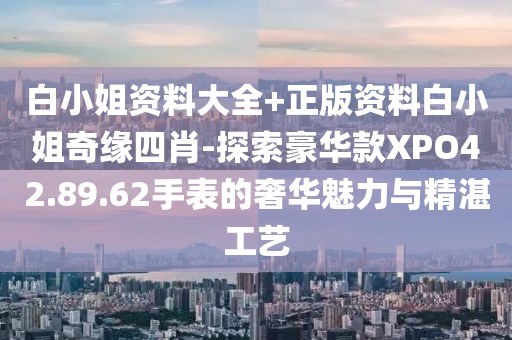 白小姐资料大全+正版资料白小姐奇缘四肖-探索豪华款XPO42.89.62手表的奢华魅力与精湛工艺