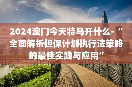 2024澳门今天特马开什么-“全面解析担保计划执行法策略的最佳实践与应用”