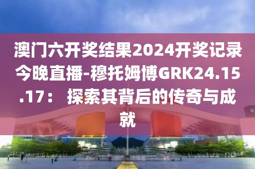澳门六开奖结果2024开奖记录今晚直播-穆托姆博GRK24.15.17： 探索其背后的传奇与成就