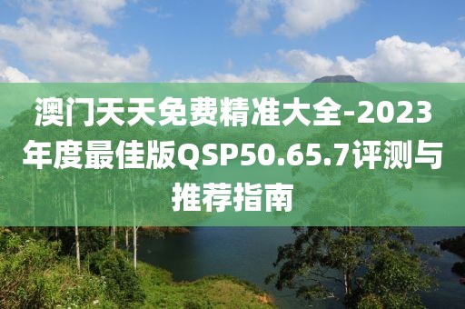 澳门天天免费精准大全-2023年度最佳版QSP50.65.7评测与推荐指南