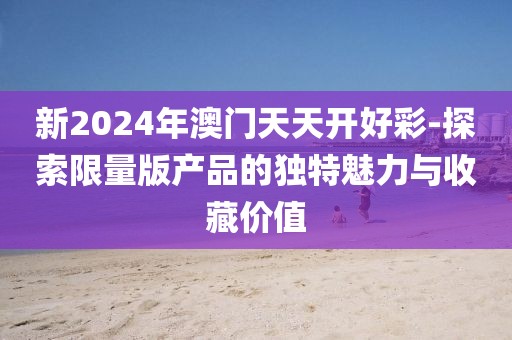 新2024年澳门天天开好彩-探索限量版产品的独特魅力与收藏价值