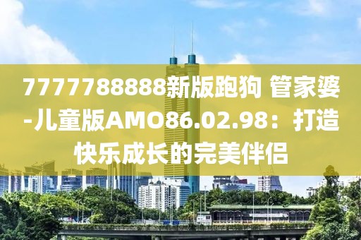 7777788888新版跑狗 管家婆-儿童版AMO86.02.98：打造快乐成长的完美伴侣