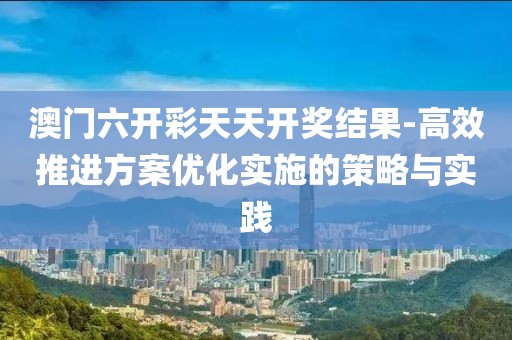 澳门六开彩天天开奖结果-高效推进方案优化实施的策略与实践