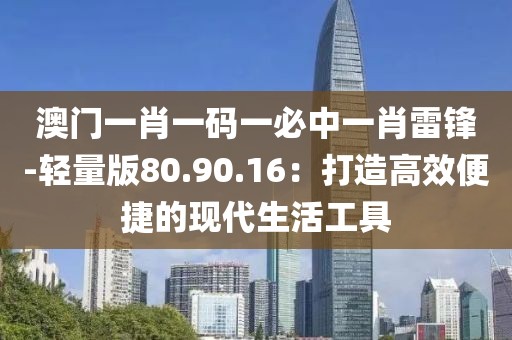 澳门一肖一码一必中一肖雷锋-轻量版80.90.16：打造高效便捷的现代生活工具