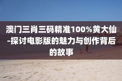 澳门三肖三码精准100%黄大仙-探讨电影版的魅力与创作背后的故事
