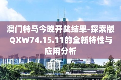 澳门特马今晚开奖结果-探索版QXW74.15.11的全新特性与应用分析