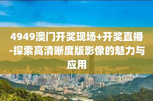 4949澳门开奖现场+开奖直播-探索高清晰度版影像的魅力与应用