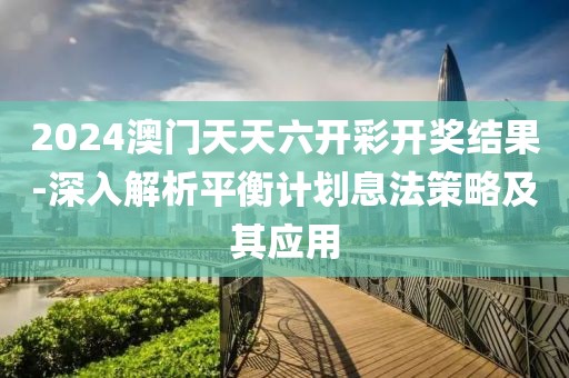 2024澳门天天六开彩开奖结果-深入解析平衡计划息法策略及其应用