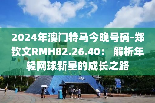2024年澳门特马今晚号码-郑钦文RMH82.26.40： 解析年轻网球新星的成长之路