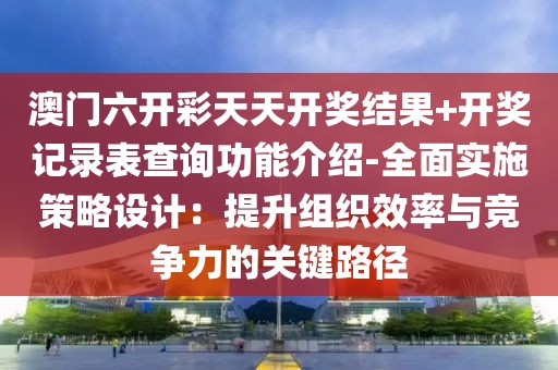 澳门六开彩天天开奖结果+开奖记录表查询功能介绍-全面实施策略设计：提升组织效率与竞争力的关键路径